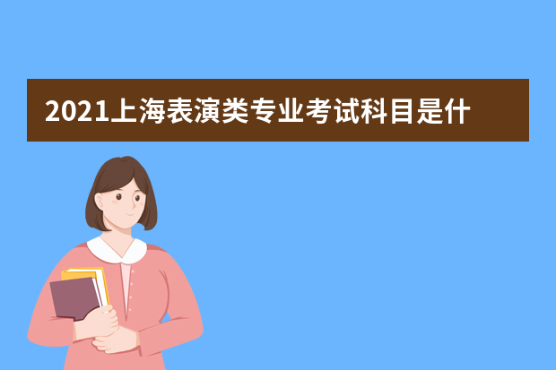 2021上海表演类专业考试科目是什么 科目分值是多少